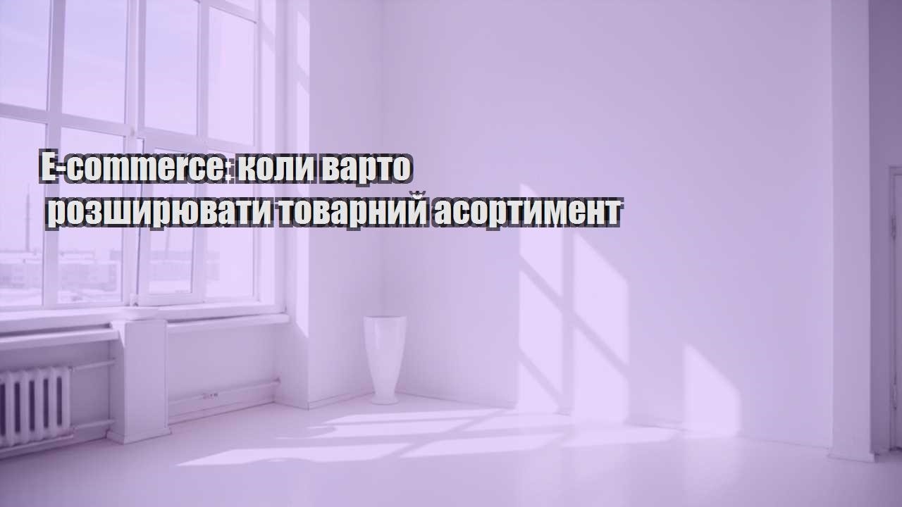 e commerce koly varto rozshyryuvaty tovarnyj asortyment